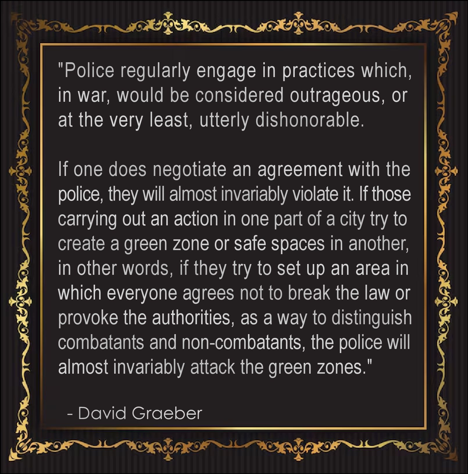 "Police regularly engage in practices which, in war, 
would be considered outrageous, or at the very 
least, utterly dishonorable. 
.
If one does negotiate an agreement with the police, 
they will almost invariably violate it. If those carrying 
out an action in one part of a city try to create a 
green zone or safe spaces in another—in other 
words, if they try to set up an area in which everyone 
agrees not to break the law or provoke the authorities, 
as a way to distinguish combatants and non-combatants,
the police will almost invariably attack the green zones."
.
  - David Graeber
