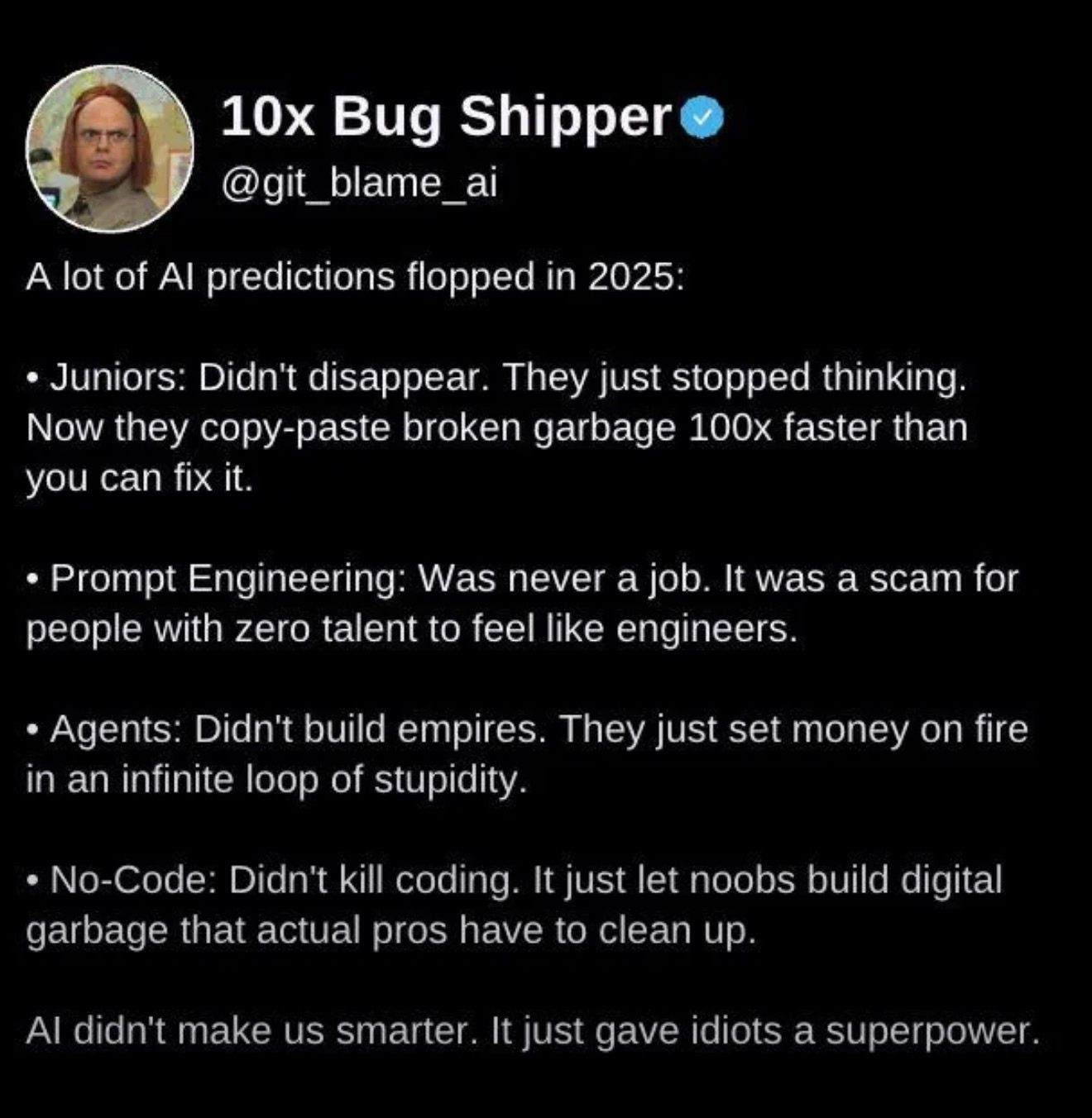 Tweet by 10x Bug Shipper
@qit_blame_ai

A lot of Al predictions flopped in 2025:
- Juniors: Didn't disappear. They just stopped thinking. Now they copy-paste broken garbage 100x faster than you can fix it.
- Prompt Engineering: Was never a job. It was a scam for people with zero talent to feel like engineers.
- Agents: Didn't build empires. They just set money on fire in an infinite loop of stupidity.
- No-Code: Didn't kill coding. It just let noobs build digital garbage that actual pros have to clean up.

Al didn't make us smarter. It just gave idiots a superpower.
