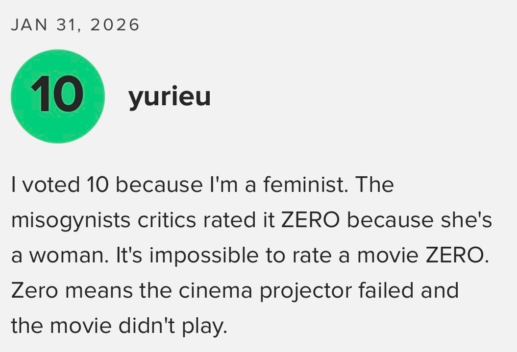 JAN 31, 2026
10
yurieu
I voted 10 because I'm a feminist. The
misogynists critics rated it ZERO because she's
a woman. It's impossible to rate a movie ZERO.
Zero means the cinema projector failed and
the movie didn't play.