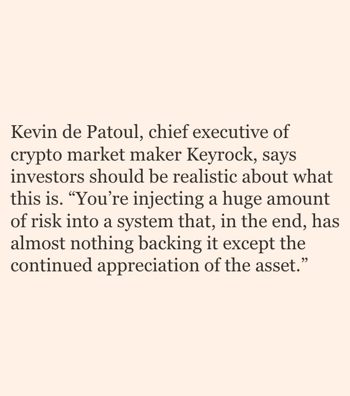 Kevin de Patoul, chief executive of crypto market maker Keyrock, says investors should be realistic about what this is. “You’re injecting a huge amount of risk into a system that, in the end, has almost nothing backing it except the continued appreciation of the asset.”