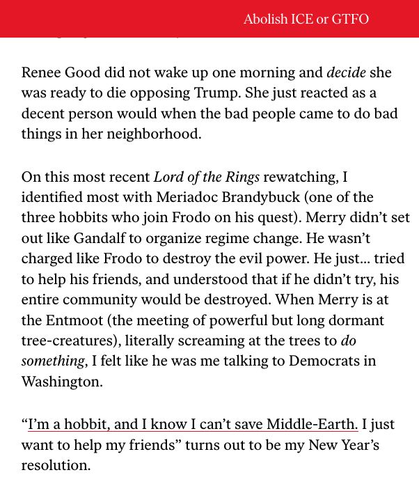 A screenshot of text reads: 'Renee Good did not wake up one morning and decide she was ready to die opposing Trump. She just reacted as a decent person would when the bad people came to do bad things in her neighborhood.

On this most recent Lord of the Rings rewatching, I identified most with Meriadoc Brandybuck (one of the three hobbits who join Frodo on his quest). Merry didn’t set out like Gandalf to organize regime change. He wasn’t charged like Frodo to destroy the evil power. He just… tried to help his friends, and understood that if he didn’t try, his entire community would be destroyed. When Merry is at the Entmoot (the meeting of powerful but long dormant tree-creatures), literally screaming at the trees to do something, I felt like he was me talking to Democrats in Washington.

“I’m a hobbit, and I know I can’t save Middle-Earth. I just want to help my friends” turns out to be my New Year’s resolution.'
