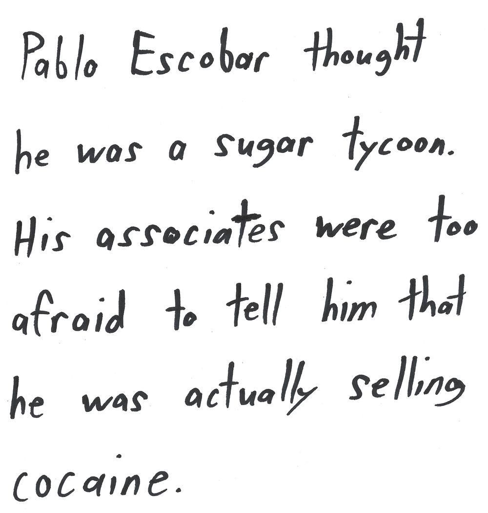 Pablo Escobar thought
he was a sugar tycoon.
His associates were too
afraid to tell him that
he was actually selling
cocaine.