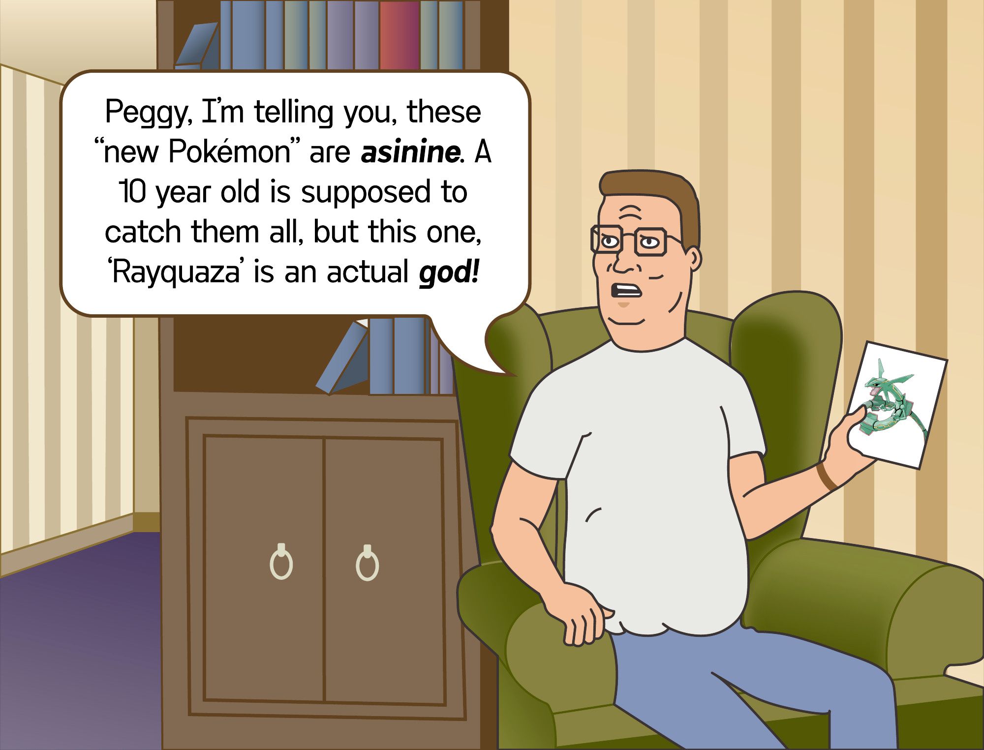 A fan-made picture of hank hill sitting in his armchair in his house, holding up a photo of Rayquaza, a serpent-like Pokémon that is jade-colored. He is looking angry and saying, "Peggy, I'm telling you, these 'New Pokémon' are asinine! A 10 year old is supposed to catch them all, but this one, 'Rayquaza' is an actual god!"