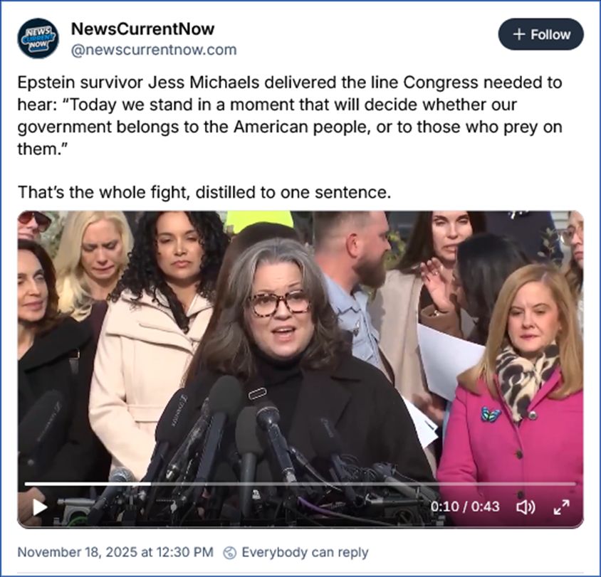 Buesky post by NewsCurrentNow ‪@newscurrentnow.com‬
Epstein survivor Jess Michaels delivered the line Congress needed to hear: “Today we stand in a moment that will decide whether our government belongs to the American people, or to those who prey on them.”

That’s the whole fight, distilled to one sentence.