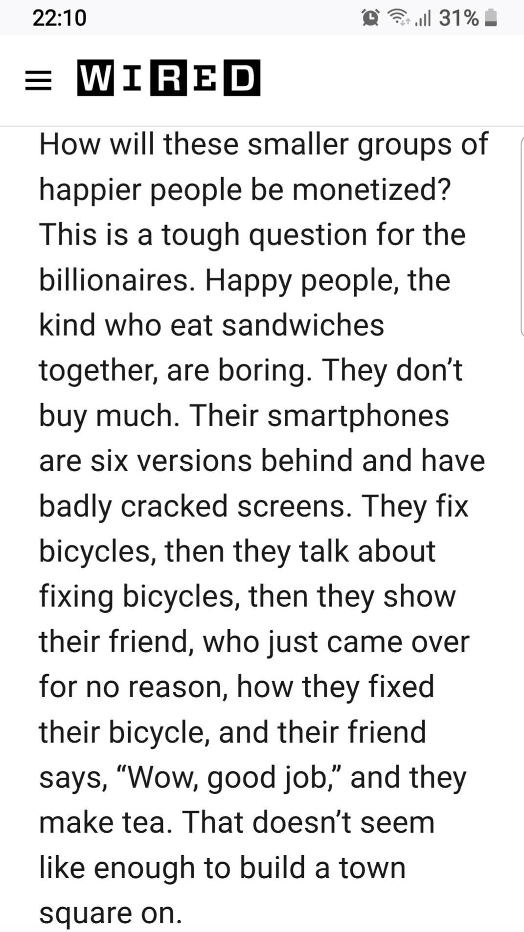 How will these smaller groups of happier people be monetized? This is a tough question for the billionaires. Happy people, the kind who eat sandwiches together, are boring. They don’t buy much. Their smartphones are six versions behind and have badly cracked screens. They fix bicycles, then they talk about fixing bicycles, then they show their friend, who just came over for no reason, how they fixed their bicycle, and their friend says, “Wow, good job,” and they make tea. That doesn’t seem like enough to build a town square on.