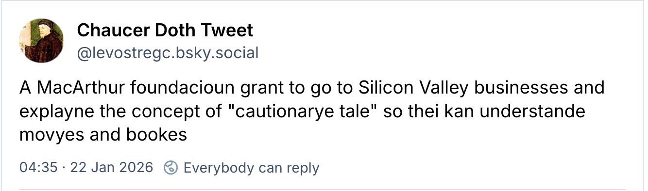 Screenshot from Bluesky. (This is a longstanding homage account originating on twitter, writing in the voice of Geoffrey Chaucer, an English author of the 1300s, in an older form of English)

Chaucer Doth Tweet  @levostregc.bsky.social

A MacArthur foundacioun grant to go to Silicon Valley businesses and
explayne the concept of "cautionarye tale" so thei kan understande
movyes and bookes

22 Jan 2026 
