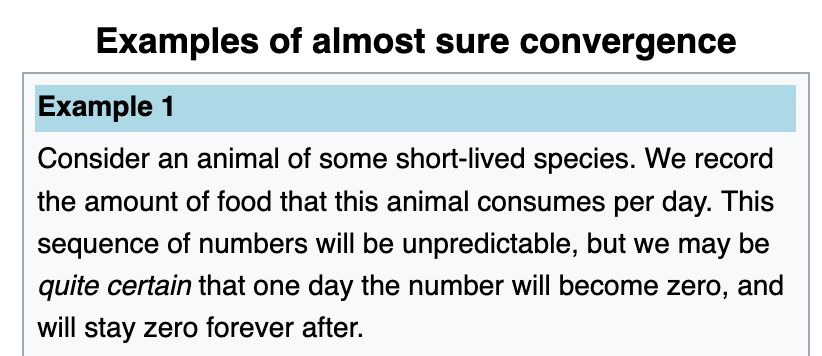 Examples of almost sure convergence

Example 1

Consider an animal of some short-lived species. We record the amount of food that this animal consumes per day. This sequence of numbers will be unpredictable, but we may be quite certain that one day the number will become zero, and will stay zero forever after.