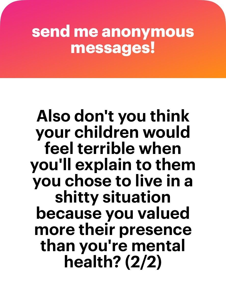 Also don't you think your children would feel terrible when you'll explain to them you chose to live in a shitty situation because you valued more their presencethan you're mental health? (2/2)