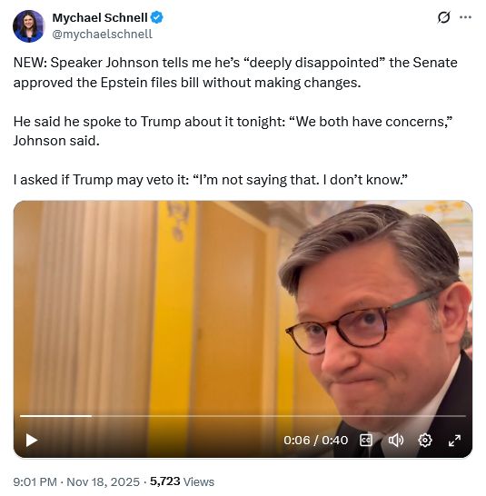 Post by Mychael Schnell @mychaelschnell
NEW: Speaker Johnson tells me he’s “deeply disappointed” the Senate approved the Epstein files bill without making changes.

He said he spoke to Trump about it tonight: “We both have concerns,” Johnson said.

I asked if Trump may veto it: “I’m not saying that. I don’t know.”