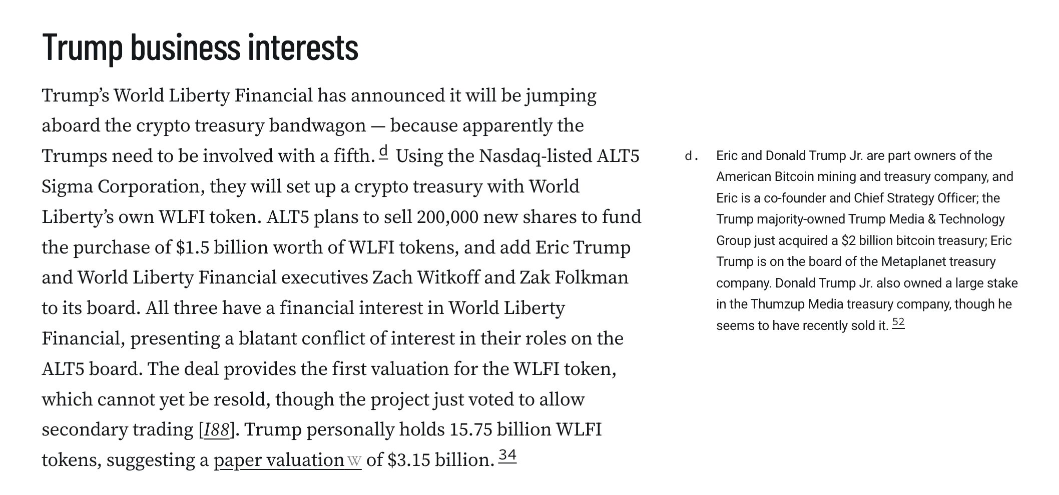 Trump business interests
Trump’s World Liberty Financial has announced it will be jumping aboard the crypto treasury bandwagon — because apparently the Trumps need to be involved with a fourth.d Using the Nasdaq-listed ALT5 Sigma Corporation, they will set up a crypto treasury with World Liberty’s own WLFI token. ALT5 plans to sell 200,000 new shares to fund the purchase of $1.5 billion worth of WLFI tokens, and add Eric Trump and World Liberty Financial executives Zach Witkoff and Zak Folkman to its board. All three have a financial interest in World Liberty Financial, presenting a blatant conflict of interest in their roles on the ALT5 board. The deal provides the first valuation for the WLFI token, which cannot yet be resold, though the project just voted to allow secondary trading [I88]. Trump personally holds 15.75 billion WLFI tokens, suggesting a paper valuation of $3.15 billion.34

d. Eric and Donald Trump Jr. are part owners of the American Bitcoin mining and treasury company, and Eric is a co-founder and Chief Strategy Officer; the Trump majority-owned Trump Media & Technology Group just acquired a $2 billion bitcoin treasury; Eric Trump is on the board of the Metaplanet treasury company. Donald Trump Jr. also owned a large stake in the Thumzup Media treasury company, though he seems to have recently sold it.52 ↩