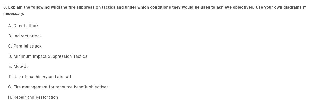 8. Explain the following wildland fire suppression tactics and under which conditions they would be used to achieve objectives. Use your own diagrams if necessary.

 

    Direct attack
    Indirect attack
    Parallel attack
    Minimum Impact Suppression Tactics
    Mop-Up
    Use of machinery and aircraft
    Fire management for resource benefit objectives
    Repair and Restoration
