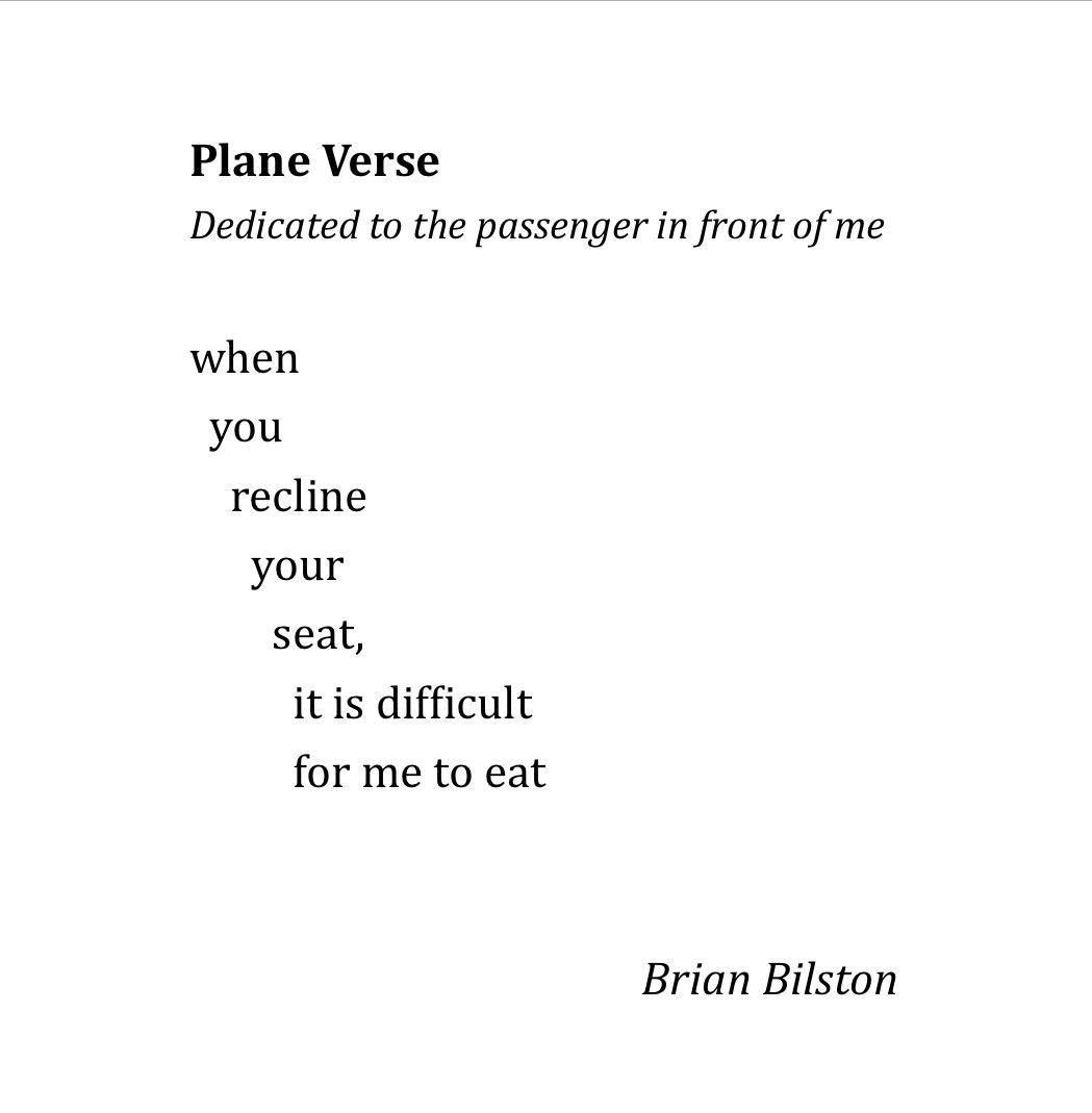 Plane Verse
Dedicated to the passenger in front of me

when
  you
    recline
      your
        seat,
          it is difficult
          for me to eat


 Brian Bilston 