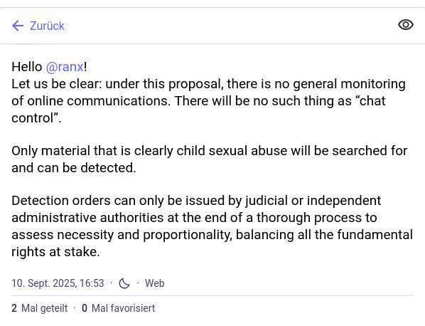 Ein Screenshot eines Social-Media-Beitrags (eines Toots) von der Europäischen Kommission. Der Account-Name lautet @EUCommission@ec.social-network.europa.eu. Der Beitrag ist auf den 10. September 2025, 16:53 Uhr, datiert und wurde über das Web veröffentlicht.

Der Text des Beitrags lautet übersetzt:

„Hallo @ranx!
Um es klarzustellen: Im Rahmen dieses Vorschlags gibt es keine allgemeine Überwachung der Online-Kommunikation. Es wird keine „Chatkontrolle“ geben.

Nur Material, bei dem es sich eindeutig um sexuellen Kindesmissbrauch handelt, wird gesucht und kann aufgedeckt werden.

Anordnungen zur Aufdeckung können nur von Justiz- oder unabhängigen Verwaltungsbehörden nach Abschluss eines gründlichen Verfahrens zur Prüfung der Erforderlichkeit und Verhältnismäßigkeit unter Abwägung aller auf dem Spiel stehenden Grundrechte erlassen werden.“