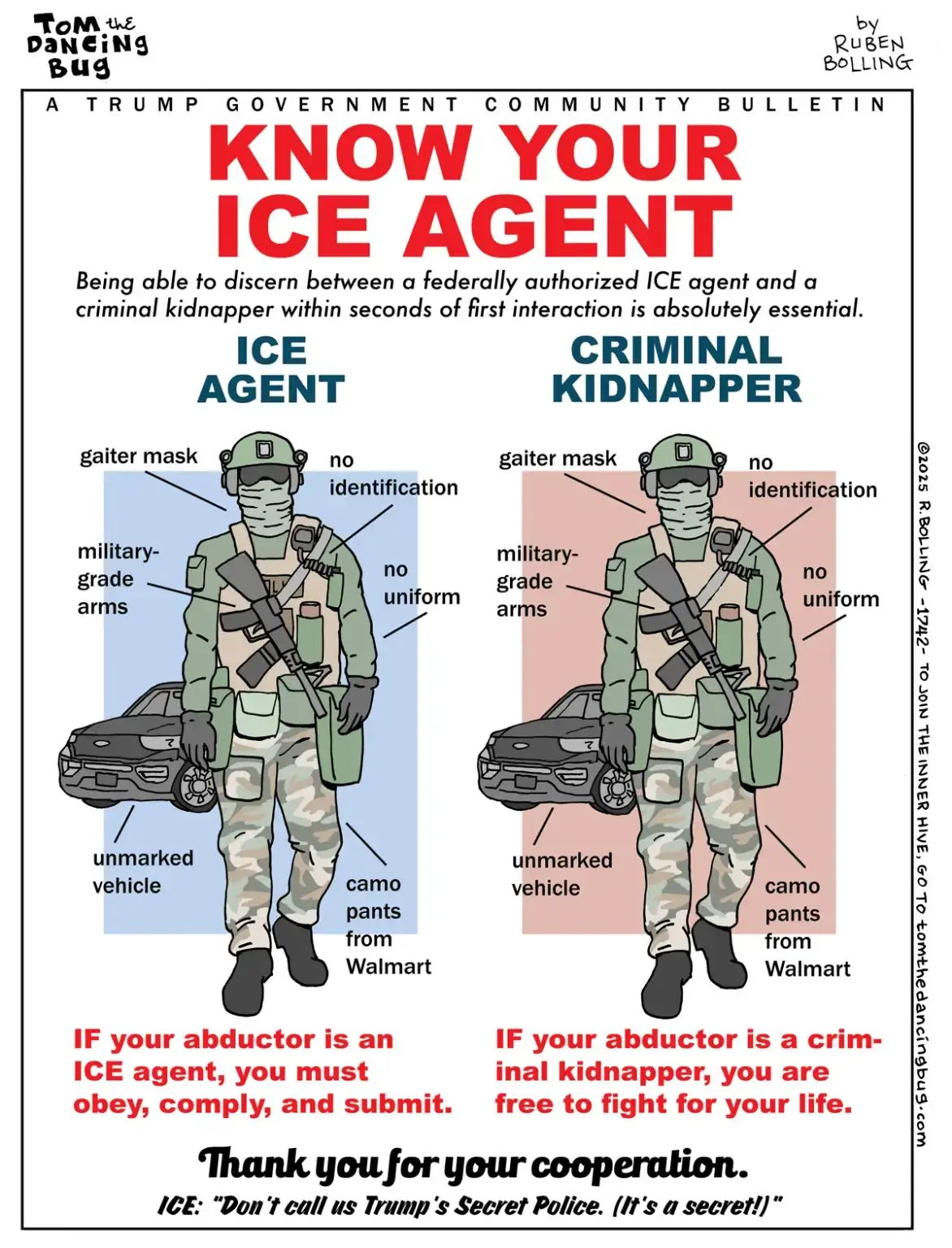 Cartoon depicting two identical men side by side. One in front of a blue background, the other in front of a red background.

Text: A Trump government community bulletin.

Know your ICE agent:
Being able to discern between a federally authorized ICE agent and a criminal kidnapper within seconds of first interaction is absolutely essential.

Ice agent: gaiter mask, no identification, military grade arms, no uniform, camo pants from Walmart, unmarked vehicle.

Criminal kidnapper: gaiter mask, no identification, military grade arms, no uniform, camo pants from Walmart, unmarked vehicle.

If your abductor is an ICE agent, you must obey, comply and submit. If your abductor is a criminal kidnapper, you are free to fight for your life.

Thank you for your cooperation.
Ice: "Don't call us Trump's Secret Police. (It's a secret)."