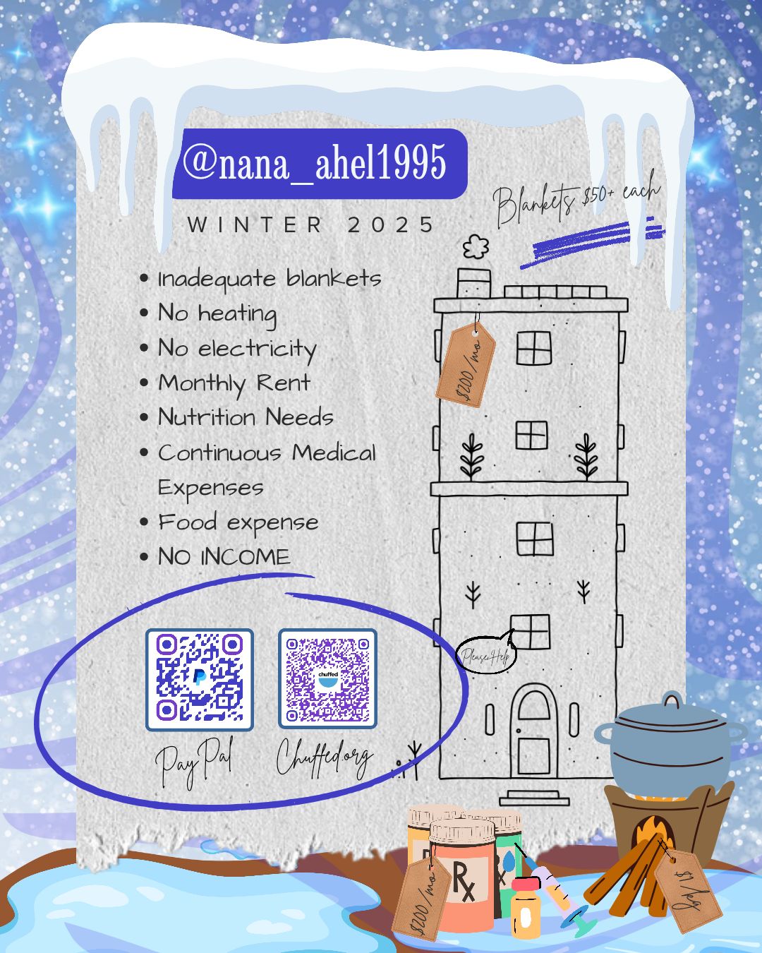 Photo is a cartoonish graphic of a rainy and wintry background with a sheet of paper lying against it. the paper is torn across the bottom. The paper has a line drawing of a tall thin building on the right side. The building has a price tag of $200 hanging off the roof. The left side shows a bullet list. The listed items are Inadequate blankets, no heating, no electricity, monthly rent, nutrition needs, continuous medical expenses, food expense, and no income. Below the list are two side-by-side QR codes. The one on the left links to a paypal account and the one on the right links to the family's chuffed.org campaign. They are labeled. The QR codes have a large blue hand-drawn circle around them. At the top of the graphic are some icicles hanging down, a dark blu label with the family's instagram handle in white lettering, and the words winter 2025 in black text. At the bottom are a firewood stove on the left, bottles of medications to the left of that, both with price tags. The firewood is $1 per kg and the medicines are $200 per month.