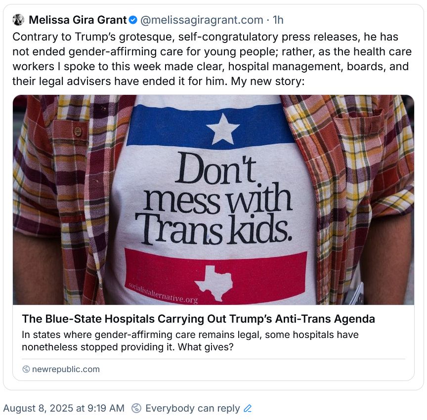 Melissa Gira Grant‬
 ‪@melissagiragrant.com‬
· 1h
Contrary to Trump’s grotesque, self-congratulatory press releases, he has not ended gender-affirming care for young people; rather, as the health care workers I spoke to this week made clear, hospital management, boards, and their legal advisers have ended it for him. My new story:
The Blue-State Hospitals Carrying Out Trump’s Anti-Trans Agenda
In states where gender-affirming care remains legal, some hospitals have nonetheless stopped providing it. What gives?