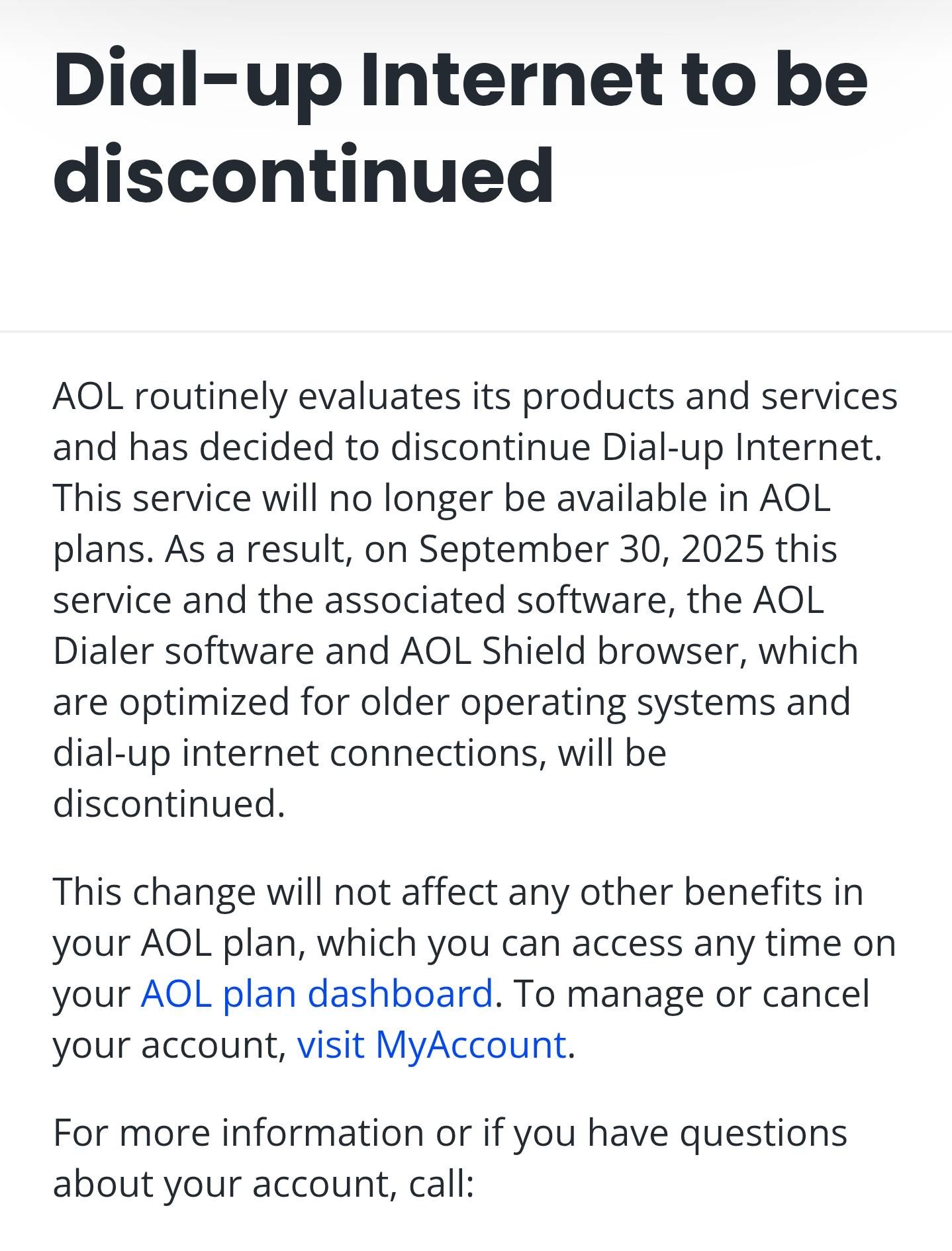Dial-up Internet to be discontinued

AOL routinely evaluates its products and services and has decided to discontinue Dial-up Internet. This service will no longer be available in AOL plans. As a result, on September 30, 2025 this service and the associated software, the AOL Dialer software and AOL Shield browser, which are optimized for older operating systems and dial-up internet connections, will be discontinued.

This change will not affect any other benefits in your AOL plan, which you can access any time on your AOL plan dashboard. To manage or cancel your account, visit MyAccount.

