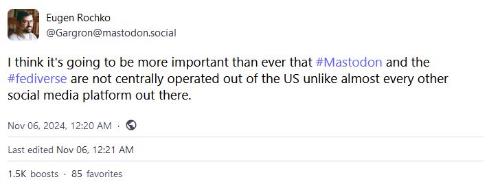 Eugen Rochko
@Gargron@mastodon.social

I think it's going to be more important than ever that #Mastodon and the #fediverse are not centrally operated out of the US unlike almost every other social media platform out there.