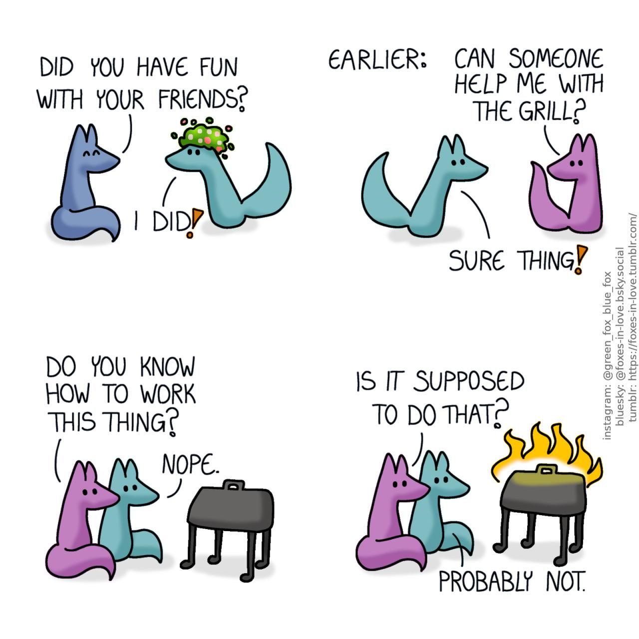 A comic of two foxes, one of whom is blue, the other is green. In this one, Blue welcomes Green home, as Green comes in wearing a flower wreath on his head. Blue: Did you have fun with your friends? Green: I did?  A sceen from earlier. Green is with his friends, and a mauve fox turns to the direction where Green is approaching from. Mauve: Can someone help me with the grill? Green: Sure thing!  Green and Mauve fox sit next to a garden grill, looking at it. Mauve: Do you know how to work this thing? Green: Nope.  Both foxes watch calmly as the grill spontaneously combusts. Mauve: Is it supposed to do that? Green: Probably not.