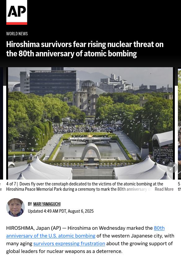 article overview screenshot - because the article didn't provide an overview image

Associated Press
[AP logo]

World News

[picture]
Visitors observe a minute of silence for the victims of the atomic bombing, at 8:15am, the time atomic bomb exploded over the city, at the Hiroshima Peace Memorial Park during the ceremony to mark the 80th anniversary of the bombing in Hiroshima, western Japan, Wednesday, Aug. 6, 2025. (Kyodo News via AP)

By  MARI YAMAGUCHI
Updated 4:49 AM PDT, August 6, 2025

HIROSHIMA, Japan (AP) — Hiroshima on Wednesday marked the 80th anniversary of the U.S. atomic bombing of the western Japanese city, with many aging survivors expressing frustration about the growing support of global leaders for nuclear weapons as a deterrence.

[...]
