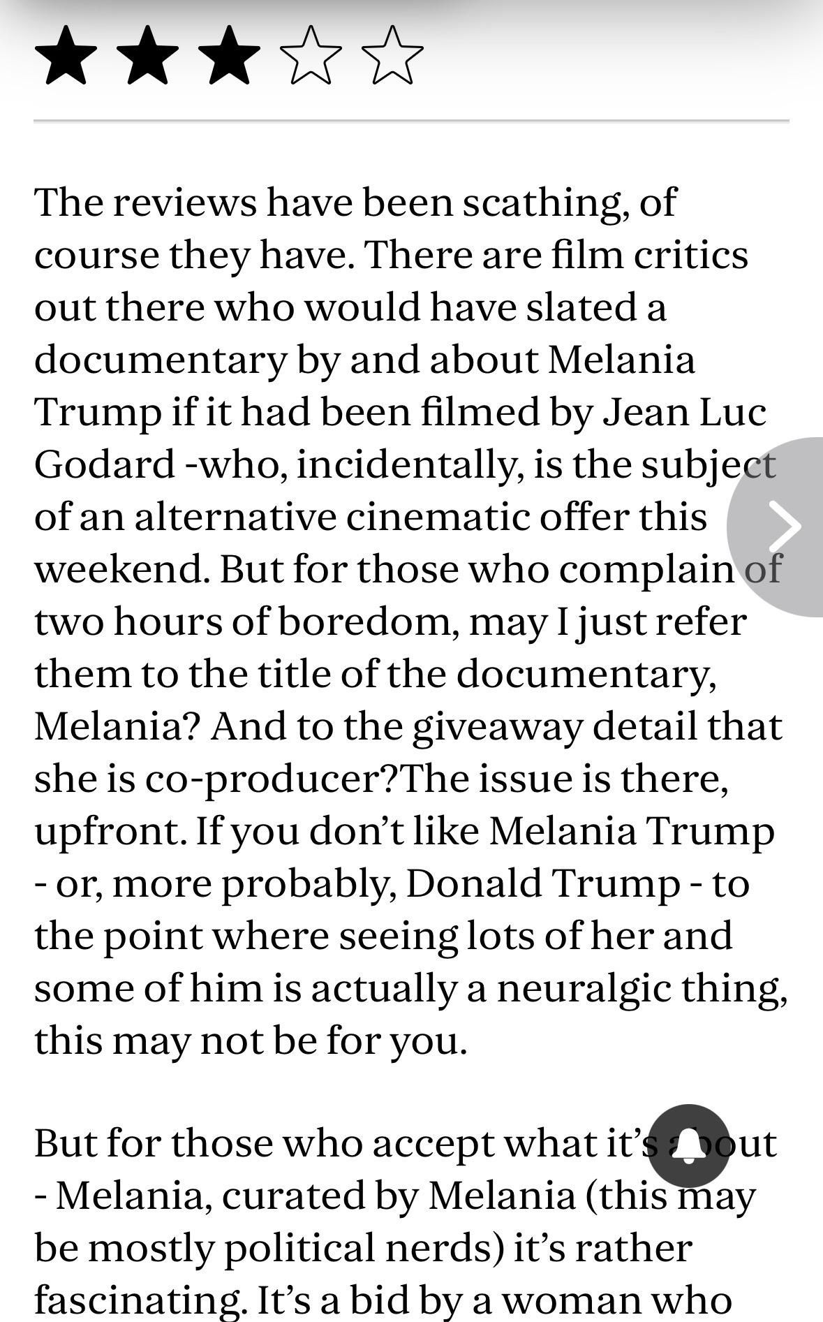 Three stars

The reviews have been scathing, of
course they have. There are film critics
out there who would have slated a
documentary by and about Melania
Trump if it had been filmed by Jean Luc
Godard -who, incidentally, is the subject
of an alternative cinematic offer this
weekend. But for those who complain of
two hours of boredom, may I just refer
them to the title of the documentary,
Melania? And to the giveaway detail that
she is co-producer?The issue is there,
upfront. If you don't like Melania Trump
- or, more probably, Donald Trump-to
the point where seeing lots of her and
some of him is actually a neuralgic thing,
this may not be for you.
But for those who accept what it's
bout
- Melania, curated by Melania (this may
be mostly political nerds) it's rather
fascinating. It's a bid by a woman who

This is a very poorly edited paragraph which has lots of missing spaces and other errors, emphasising the stage of corncob being witnessed.
