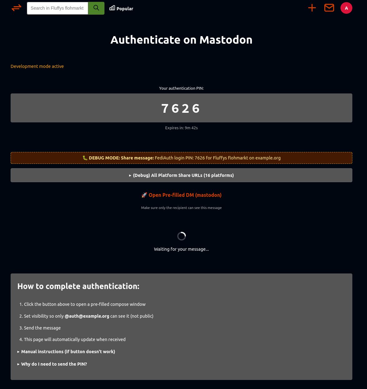 A dark-themed webpage titled “Authenticate on Mastodon.” At the top, in orange text, it says “Development mode active.” Below that, a large gray box displays “Your authentication PIN:” followed by a bold, centered four-digit PIN “7626.” A small line of text underneath reads “Expires in: 9m 42s.”

Beneath the PIN, there is an orange dashed box labeled “DEBUG MODE: Share message:” showing the text “FediAuth login PIN: 7626 for Fluffy’s flohmarkt on example.org.” Under that, there is a gray expandable button labeled “(Debug) All Platform Share URLs (16 platforms).”

Next, a line with an orange rocket emoji and link text “Open Pre-filled DM (mastodon)” appears, followed by a small instruction: “Make sure only the recipient can see this message.” Below it, there is a circular loading animation with the text “Waiting for your message...”

The bottom section, in a gray box, is titled “How to complete authentication:” in bold white text. It lists four steps:

Click the button above to open a pre-filled compose window.

Set visibility so only @auth@example.org