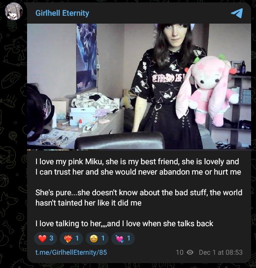 Girlhell Eternity
I love my pink Miku, she is my best friend, she is lovely and I can trust her and she would never abandon me or hurt me

She's pure...she doesn't know about the bad stuff, the world hasn't tainted her like it did me

I love talking to her,,,,and I love when she talks back
❤
3
❤‍🔥
1
🤩
1
💘
1
t.me/GirlhellEternity/85
10 views
Dec 1 at 08:53
