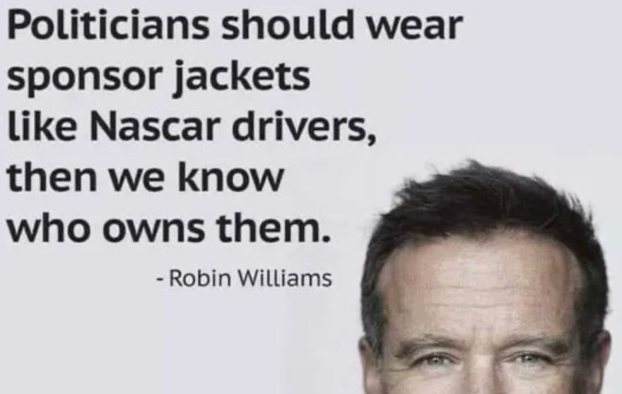 Politicians should wear sponsor jackets like Nascar drivers, then we know who owns them. -- Robin Williams
