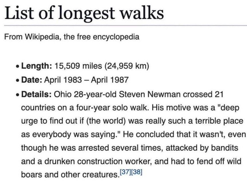 List of longest walks

From Wikipedia, the free encyclopedia

Length: 15,509 miles (24,959 km)

Date: April 1983 - April 1987

Details: Ohio 28-year-old Steven Newman crossed 21 countries on a four-year solo walk. His motive was a "deep urge to find out if (the world) was really such a terrible place as everybody was saying." He concluded that it wasn't, even though he was arrested several times, attacked by bandits and a drunken construction worker, and had to fend off wild boars and other creatures. 