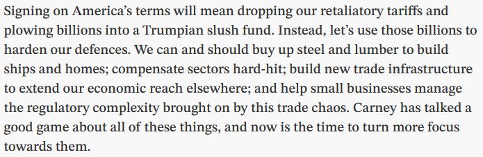 Excerpt from linked opinion piece reading:

"Signing on America’s terms will mean dropping our retaliatory tariffs and plowing billions into a Trumpian slush fund. Instead, let’s use those billions to harden our defences. We can and should buy up steel and lumber to build ships and homes; compensate sectors hard-hit; build new trade infrastructure to extend our economic reach elsewhere; and help small businesses manage the regulatory complexity brought on by this trade chaos. Carney has talked a good game about all of these things, and now is the time to turn more focus towards them."