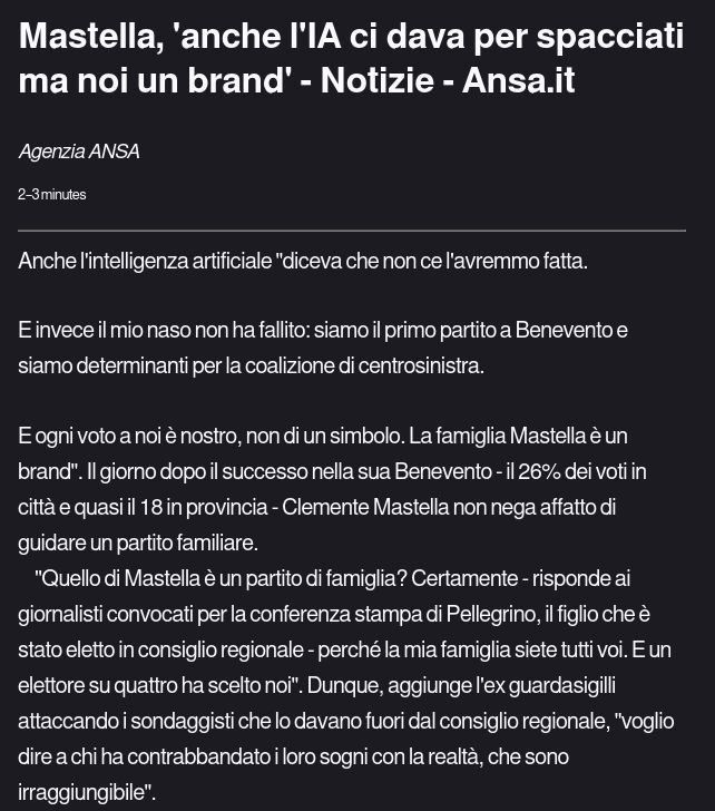  Anche l'intelligenza artificiale "diceva che non ce l'avremmo fatta.

E invece il mio naso non ha fallito: siamo il primo partito a Benevento e siamo determinanti per la coalizione di centrosinistra.

E ogni voto a noi è nostro, non di un simbolo. La famiglia Mastella è un brand". Il giorno dopo il successo nella sua Benevento - il 26% dei voti in città e quasi il 18 in provincia - Clemente Mastella non nega affatto di guidare un partito familiare.
    "Quello di Mastella è un partito di famiglia? Certamente - risponde ai giornalisti convocati per la conferenza stampa di Pellegrino, il figlio che è stato eletto in consiglio regionale - perché la mia famiglia siete tutti voi. E un elettore su quattro ha scelto noi". Dunque, aggiunge l'ex guardasigilli attaccando i sondaggisti che lo davano fuori dal consiglio regionale, "voglio dire a chi ha contrabbandato i loro sogni con la realtà, che sono irraggiungibile". 