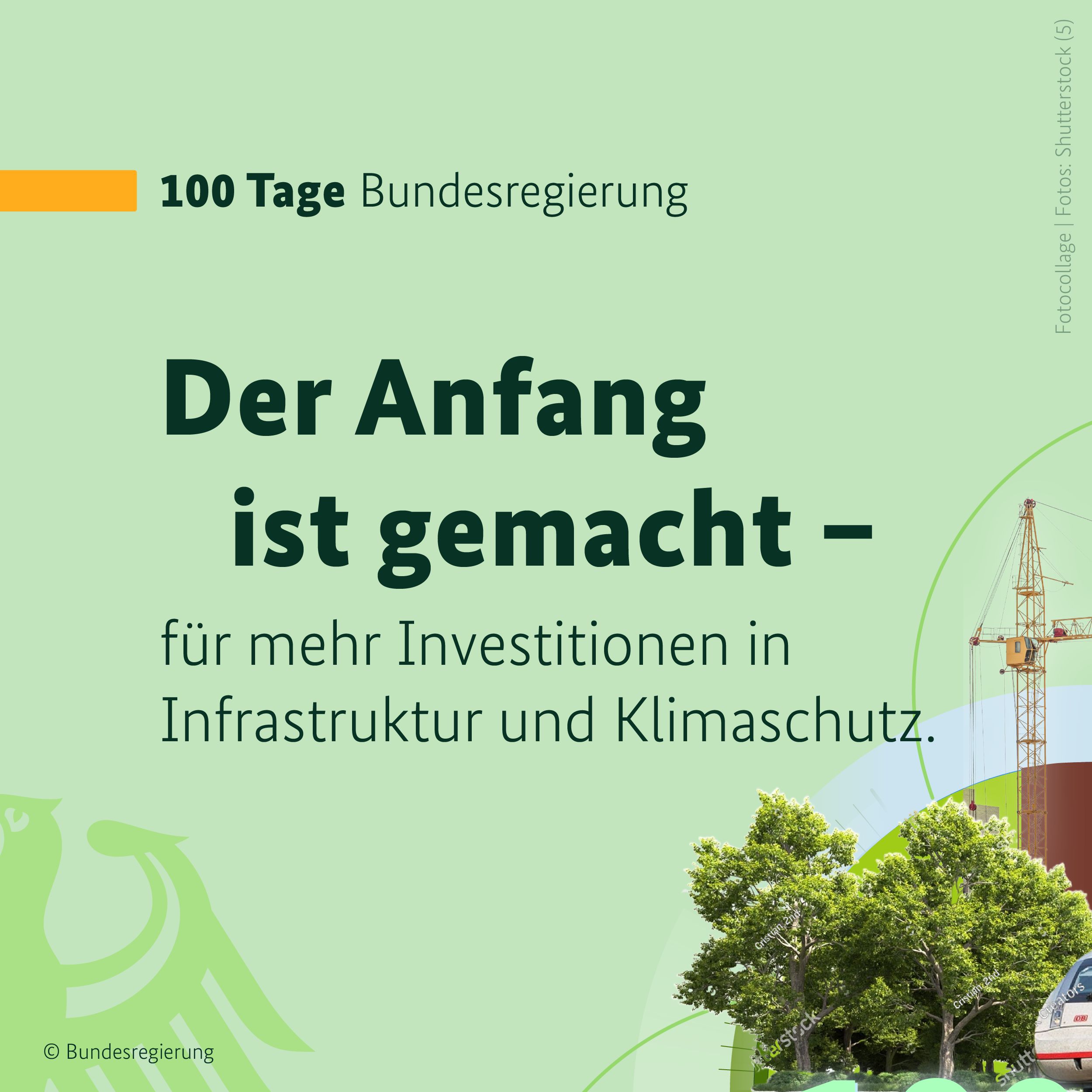 Auf hellgrünem Hintergrund ist in der oberen linken Bildhälfte ein orangefarbener Balken zu sehen, daneben in dunklen Buchstaben die Überschrift 100 Tage Bundesregierung. Darunter folgt die Überschrift in großen, gefetteten Buchstaben: Der Anfang ist gemacht. Nach deinem Gedankenstricht folgt die Fortführung des Gedankens in schlankeren Buchstaben: für mehr Investitionen in Infrastruktur und Klimaschutz. In der linken, unteren Bildecke ist ein Teil des Bundesadlers zu sehen, er hebt sich in etwas dunklerem Ton nur leicht vom Hintergrund ab. In der rechten, unteren Bildecke Bäume, eine Baustelle neben Wohnhäusern und die Spitze eines Schnellzuges zu sehen. Dieses Bild ergibt mit drei weiteren Grafiken einen runden Kreis. Auf einem stilisierten Zeitstrahl steht: 100 Tage.