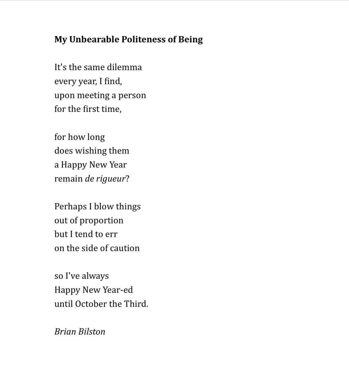 My Unbearable Politeness of Being
 
It's the same dilemma
every year, I find,
upon meeting a person
for the first time,

for how long
does wishing them
a Happy New Year
remain de rigueur?

Perhaps I blow things
out of proportion
but I tend to err
on the side of caution

so I've always
Happy New Year-ed
until October the Third.

Brian Bilston
