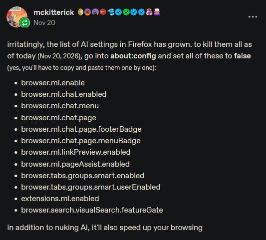     browser.ml.enable
    browser.ml.chat.enabled
    browser.ml.chat.menu
    browser.ml.chat.page
    browser.ml.chat.page.footerBadge
    browser.ml.chat.page.menuBadge
    browser.ml.linkPreview.enabled
    browser.ml.pageAssist.enabled
    browser.tabs.groups.smart.enabled
    browser.tabs.groups.smart.userEnabled
    extensions.ml.enabled
    browser.search.visualSearch.featureGate