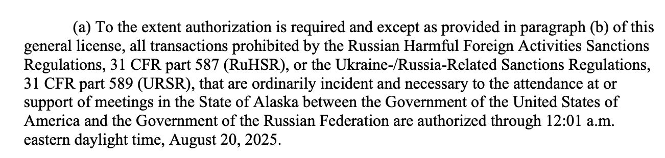 (a) To the extent authorization is required and except as provided in paragraph (b) of this
general license, all transactions prohibited by the Russian Harmful Foreign Activities Sanctions
Regulations, 31 CFR part 587 (RuHSR), or the Ukraine-/Russia-Related Sanctions Regulations,
31 CFR part 589 (URSR), that are ordinarily incident and necessary to the attendance at or
support of meetings in the State of Alaska between the Government of the United States of
America and the Government of the Russian Federation are authorized through 12:01 a.m.
eastern daylight time, August 20, 2025. 