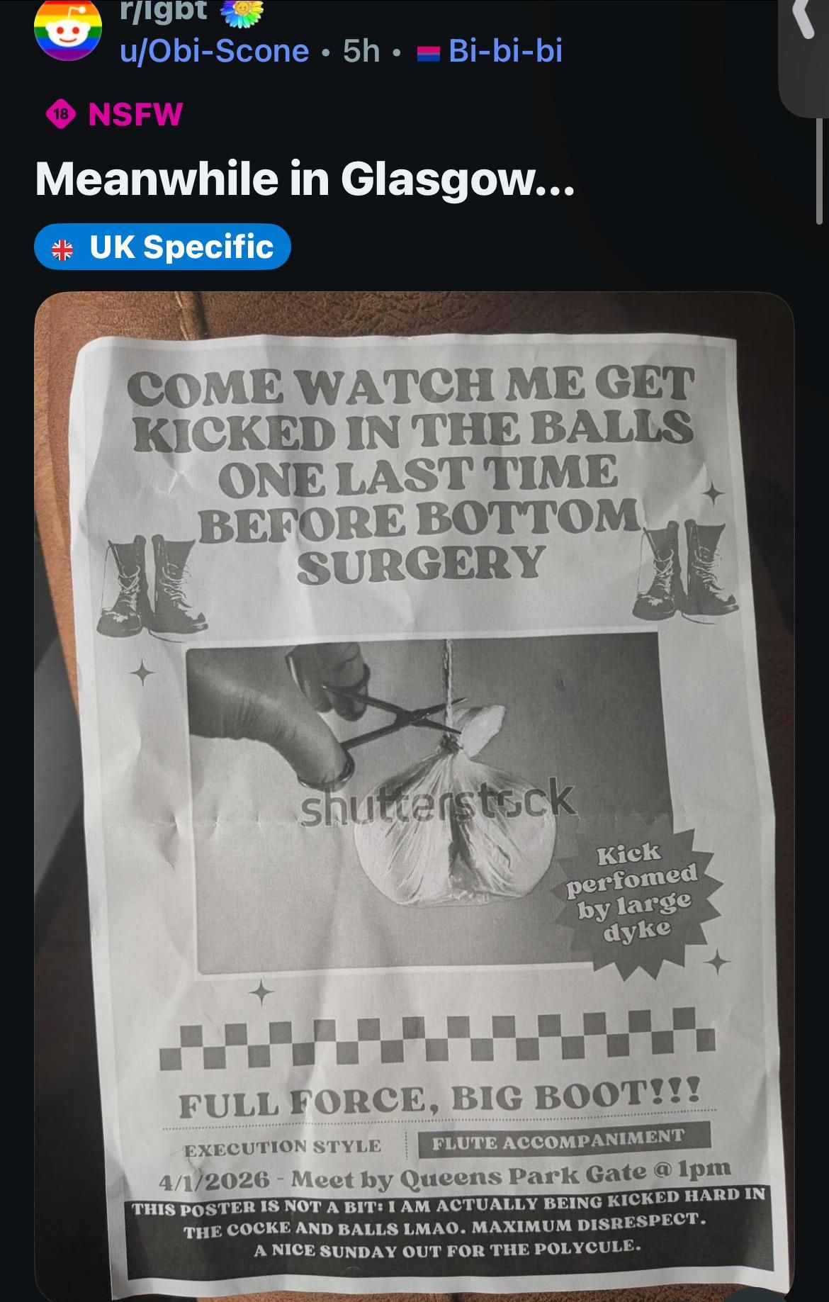 a poster that reads "come watch me get kicked in the balls one last time before bottom surgery. full force, big boot! kick performed by a large dyke! execution style! flute accompaniment! this poster is not a bit! i am actually being kicked hard in the cocke and balls lmao. maximum disrespect. a nice day out for the whole polycule." there is a picture of a hanging sack with a string being snipped by scissors that still has the shutterstock logo on it. apparently it happened today, in glasgow, and everyone had to meet by Queens Park Gate at 1pm.

the image is a screenshot of the original reddit post.