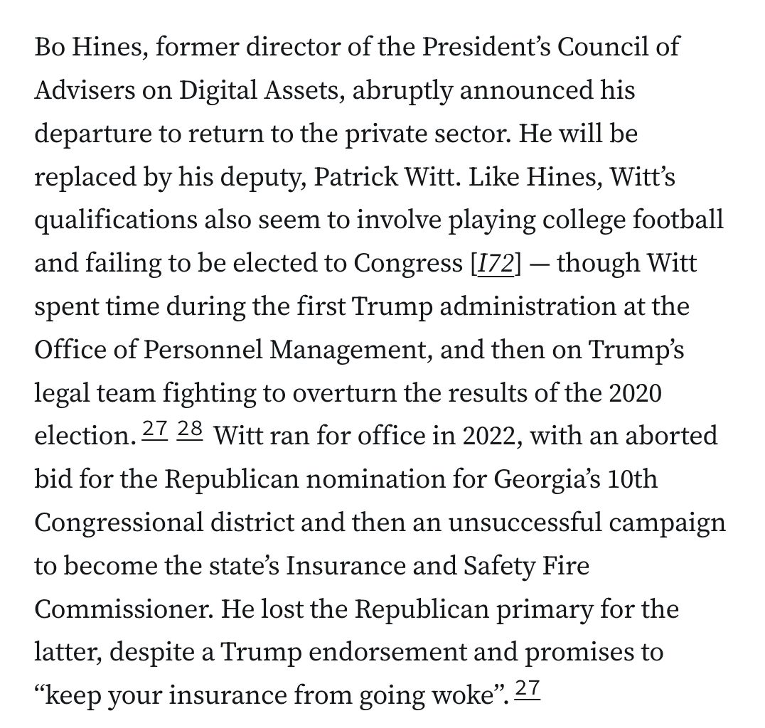 Bo Hines, former director of the President’s Council of Advisers on Digital Assets, abruptly announced his departure to return to the private sector. He will be replaced by his deputy, Patrick Witt. Like Hines, Witt’s qualifications also seem to involve playing college football and failing to be elected to Congress [I72] — though Witt spent time during the first Trump administration at the Office of Personnel Management, and then on Trump’s legal team fighting to overturn the results of the 2020 election.2728 Witt ran for office in 2022, with an aborted bid for the Republican nomination for Georgia’s 10th Congressional district and then an unsuccessful campaign to become the state’s Insurance and Safety Fire Commissioner. He lost the Republican primary for the latter, despite a Trump endorsement and promises to “keep your insurance from going woke”.27