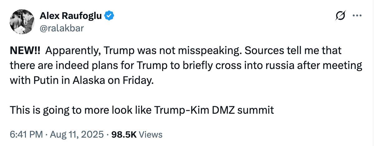 NEW!!  Apparently, Trump was not misspeaking. Sources tell me that there are indeed plans for Trump to briefly cross into russia after meeting with Putin in Alaska on Friday.

This is going to more look like Trump-Kim DMZ summit