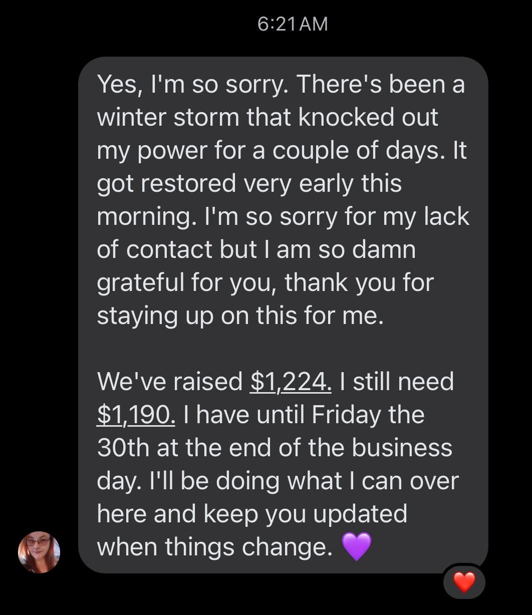 Facebook message text:

Yes, I'm so sorry. There's been a winter storm that knocked out my power for a couple of days. It got restored very early this morning. I'm so sorry for my lack of contact but I am so damn grateful for you, thank you for staying up on this for me. 

We've raised $1,224. I still need $1,190. I have until Friday the 30th at the end of the business day. I'll be doing what I can over here and keep you updated when things change. 💜