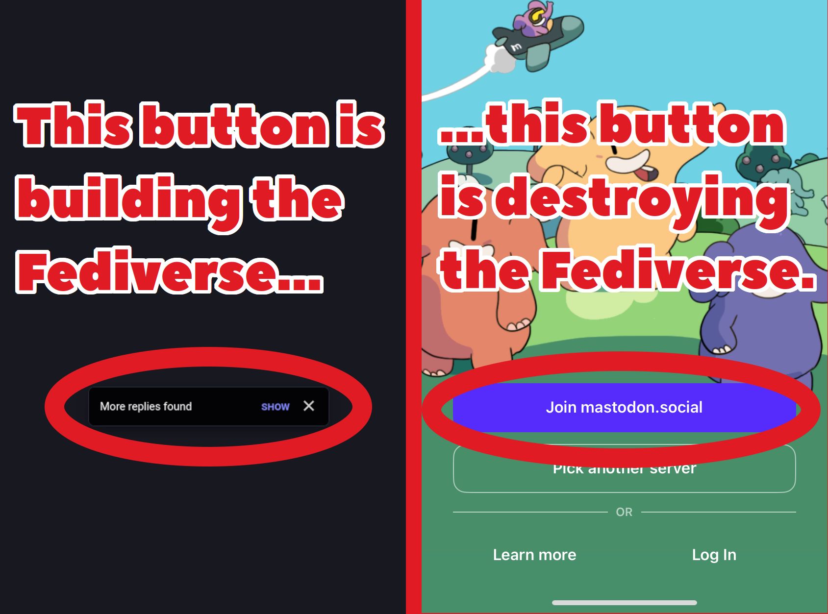 Two screenshots from Mastodon shown side by side.

On the left side is the "more replies found" dialogue box which indicates new replies in a thread, allowing people on small servers to see the same number of replies in a thread as people on large servers. This screenshot is captioned "This button is building the Fediverse..."

On the right side is a screenshot from Mastodon's official app's front page, which has a large "join mastodon.social" button and below it a less noticeable "pick another server" button. This screenshot is captioned "...this button is destroying the Fediverse."