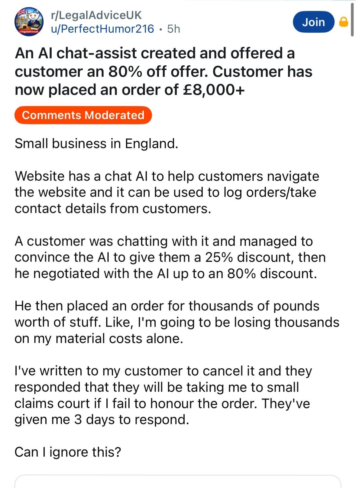 Reddit : r/LegalAdviceUK

u/PerfectHumor216.

Title : An Al chat-assist created and offered a customer an 80% off offer. Customer has now placed an order of £8,000+

"Small business in England.

Website has a chat Al to help customers navigate the website and it can be used to log orders/take contact details from customers.

A customer was chatting with it and managed to convince the Al to give them a 25% discount, then he negotiated with the Al up to an 80% discount.

He then placed an order for thousands of pounds worth of stuff. Like, I'm going to be losing thousands on my material costs alone.

I've written to my customer to cancel it and they responded that they will be taking me to small claims court if I fail to honour the order. They've given me 3 days to respond.

Can I ignore this?"
