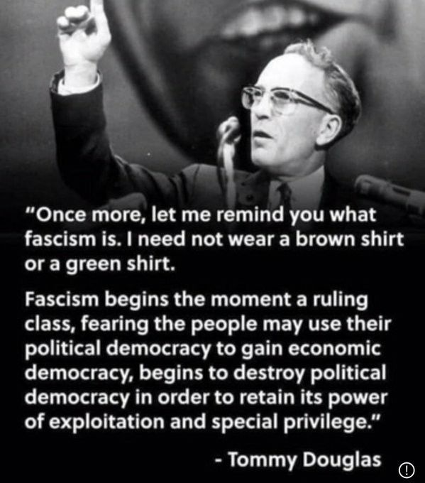 "Once more, let me remind you what fascism is. I need not wear a brown shirt or a green shirt, Fascism begins the moment a ruling class, fearing the people may use their political democracy to gain economic democracy, begins to destroy political democracy in order to retain its power of exploitation and special privilege." 

Tommy Douglas 

Black and white photo of Tommy Douglas making an essential speech