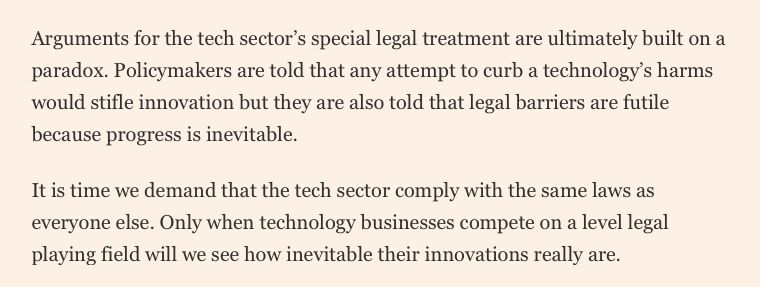 Arguments for the tech sector’s special legal treatment are ultimately built on a paradox. Policymakers are told that any attempt to curb a technology’s harms would stifle innovation but they are also told that legal barriers are futile because progress is inevitable.

It is time we demand that the tech sector comply with the same laws as everyone else. Only when technology businesses compete on a level legal playing field will we see how inevitable their innovations really are.
