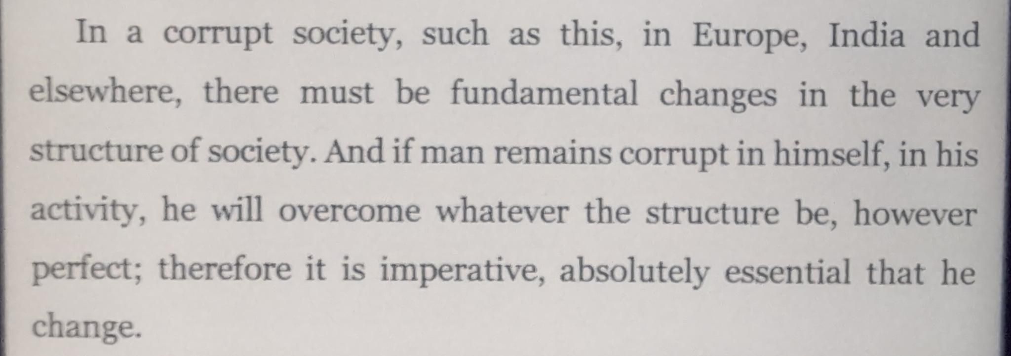 In a corrupt society, such as this, in Europe, India and
elsewhere, there must be fundamental changes in the very
structure of society. And if man remains corrupt in himself, in his activity, he will overcome whatever the structure be, however perfect; therefore it is imperative, absolutely essential that he change.
