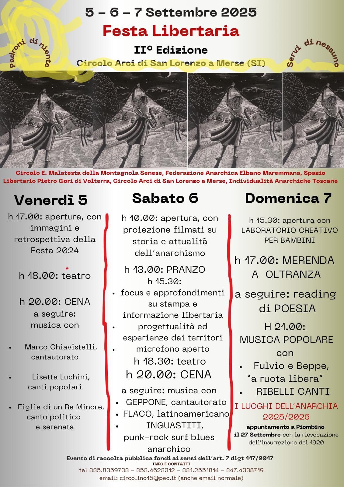 locandina:
5, 6, 7 settembre 2025 festa libertaria seconda edizione, circolo arci di san lorenzo a merse provincia di siern, "padroni di niente, servi di nessuno"
Circolo e. malatesta della montagnola senese, federazione anarchica elbano maremmana, spazio libertario pietro gori di volterra, circolo arci di san lorenzo a merse, individualità anarchiche toscane

programma:
ven 5 apertura retrospettiva festa 2024 ore 17,
 ore 18 teatro, ore 20 cena, poi musica con marco chiavistelli cantautorato, lisetta luchini canti popolari, figlie di un re minore canto politico e serenata.
sabato 6 ore 10 apertura con proiezione filmati su storia e attualità anarchismo, ore 13 pranzo, ore 15:30 focus e approfondimenti su stampa e info libertaria, progettualità ed esperienze territori microfono aperto.
ore 18:30 teatro, ore 20 cena, a seguire musica con: geppone cantautorato, flaco latinoamericano, inguastiti punk-rock surg blues anarchico.
domenica 7: ore 15:30 apertura laboratorio creativo bambini, ore 17 merenda a oltranza, a seguire reading di poesia ore 21 musica popolare con fulvio e beppe "a ruota libera", ribellicanti. 

I luoghi dell'anarchia 2025/2026: appuntamento a piombino il 27 settembre con rievocazione insurrezione 1920.
Evento di raccolta pubblica fondi ai sensi art. 7 117/2017

info e contatti:
tel 3358359733, 3534623312, 3312551814, 3474338719
email: circolino16@pec.it
