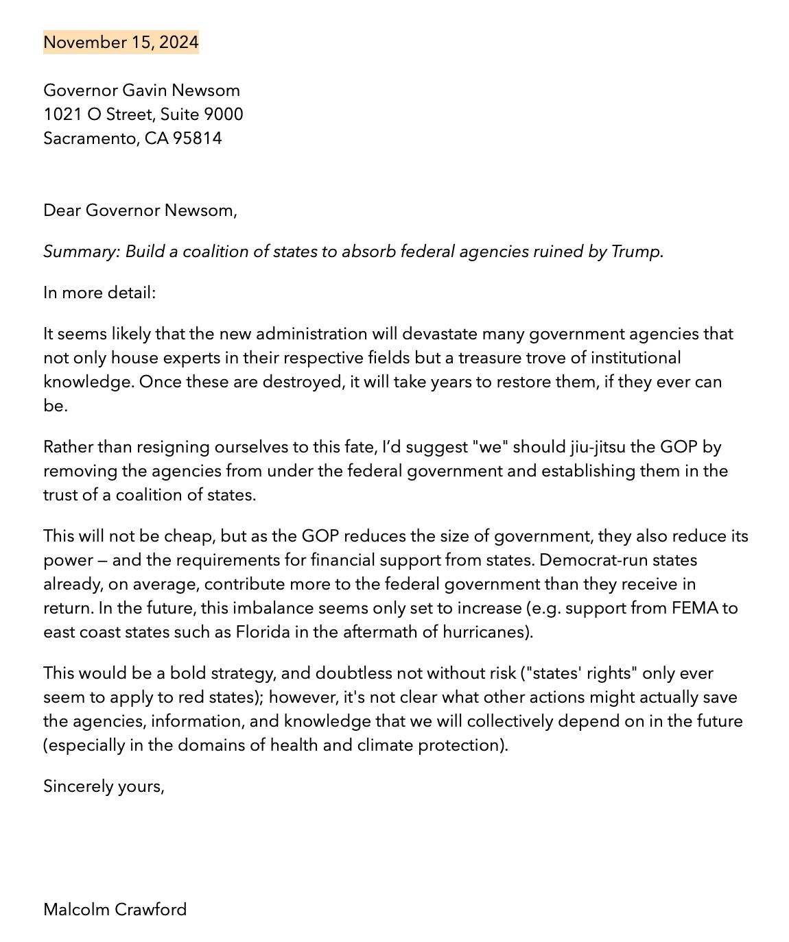 Dear Governor Newsom,

Summary: Build a coalition of states to absorb federal agencies ruined by Trump.

In more detail:
It seems likely that the new administration will devastate many government agencies that not only house experts in their respective fields but a treasure trove of institutional knowledge. Once these are destroyed, it will take years to restore them, if they ever can be.

Rather than resigning ourselves to this fate, I'd suggest "we" should jiu-jitsu the GOP by removing the agencies from under the federal government and establishing them in the trust of a coalition of states.

This will not be cheap, but as the GOP reduces the size of government, they also reduce its power - and the requirements for financial support from states. Democrat-run states already, on average, contribute more to the federal government than they receive in return. In the future, this imbalance seems only set to increase (e.g. support from FEMA to east coast states such as Florida in the aftermath of hurricanes).

This would be a bold strategy, and doubtless not without risk ("states' rights" only ever seem to apply to red states); however, it's not clear what other actions might actually save the agencies, information, and knowledge that we will collectively depend on in the future (especially in the domains of health and climate protection).

Sincerely yours,

Malcolm Crawford