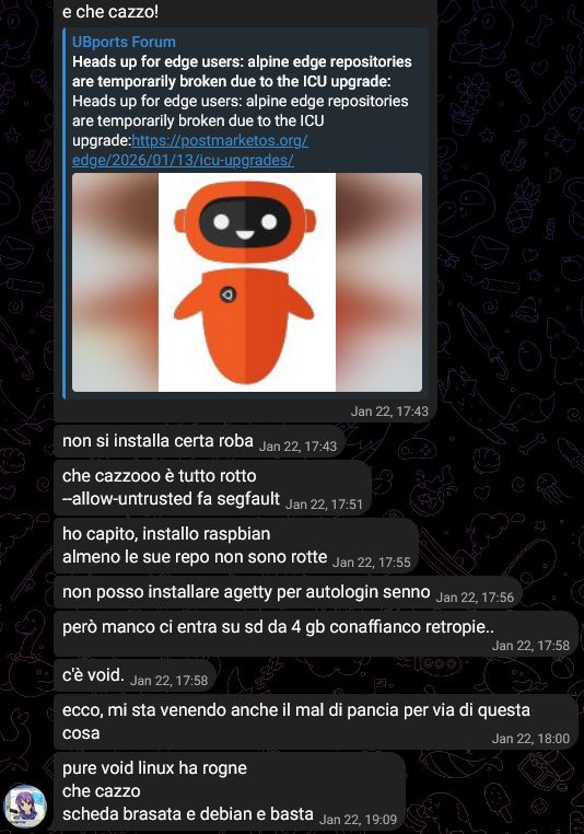 💖💣, [22/01/2026 17:43]
https://forums.ubports.com/topic/2b40a944-4366-4533-95d6-f40181551d2c/heads-up-for-edge-users-alpine-edge-repositories-are-temporarily-broken-due-to-the-icu-upgrade
e che cazzo!

💖💣, [22/01/2026 17:43]
non si installa certa roba

💖💣, [22/01/2026 17:51]
che cazzooo è tutto rotto
--allow-untrusted fa segfault

💖💣, [22/01/2026 17:55]
ho capito, installo raspbian
almeno le sue repo non sono rotte

💖💣, [22/01/2026 17:56]
non posso installare agetty per autologin senno

💖💣, [22/01/2026 17:58]
però manco ci entra su sd da 4 gb conaffianco retropie..

💖💣, [22/01/2026 17:58]
c'è void.

💖💣, [22/01/2026 18:00]
ecco, mi sta venendo anche il mal di pancia per via di questa cosa

💖💣, [22/01/2026 19:09]
pure void linux ha rogne
che cazzo
scheda brasata e debian e basta