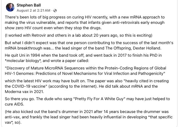 Stephen Ball writes on Facebook: 
There's been lots of big progress on curing HIV recently, with a new mRNA approach to
making the virus vulnerable, and reports that infants given anti-retrovirals early enough
show zero HIV count even when they stop the drugs.
(1 worked with Retrovir and others in a lab about 20 years ago, so this is exciting)
But what | didn't expect was that one person contributing to the success of the last month's
MRNA breakthrough was... the lead singer of the band The Offspring, Dexter Holland.
He quit Uni in 1994 when the band took off, and went back in 2017 to finish his PhD in
“molecular biology", and wrote a paper called:
“Discovery of Mature MicroRNA Sequences within the Protein-Coding Regions of Global
HIV-1 Genomes: Predictions of Novel Mechanisms for Viral Infection and Pathogenicity"
‘which the latest HIV work may have built on. The paper was also “heavily cited in creating
the COVID-19 vaccine" (according to the internet). He did talk about mRNA and the
Moderna vax in 2021.
So there you go. The dude who sang "Pretty Fly For A White Guy" may have just helped to
cure AIDS.
(He also kicked out the band's drummer in 2021 after 14 years because the drummer was
anti-vax, and frankly the lead singer had been heavily influential in developing *that specific
vax’, so).

