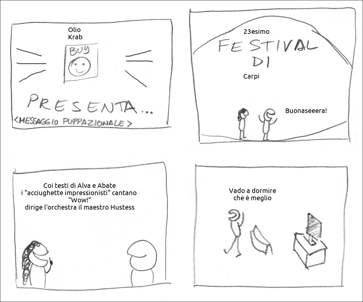 Lo sponsor Olio  Krab presenta
Il 23esimo festival di Carpi il presentatore dice: «Buonaseeera!»
La presentatrice dice: «Coi testi di Alva e Abate i "acciughette impressionisti" cantano  "Wow!" dirige l'orchestra il maestro Hustess»
il tizio spegne la TV e dice: «Vado a dormire che è meglio»
