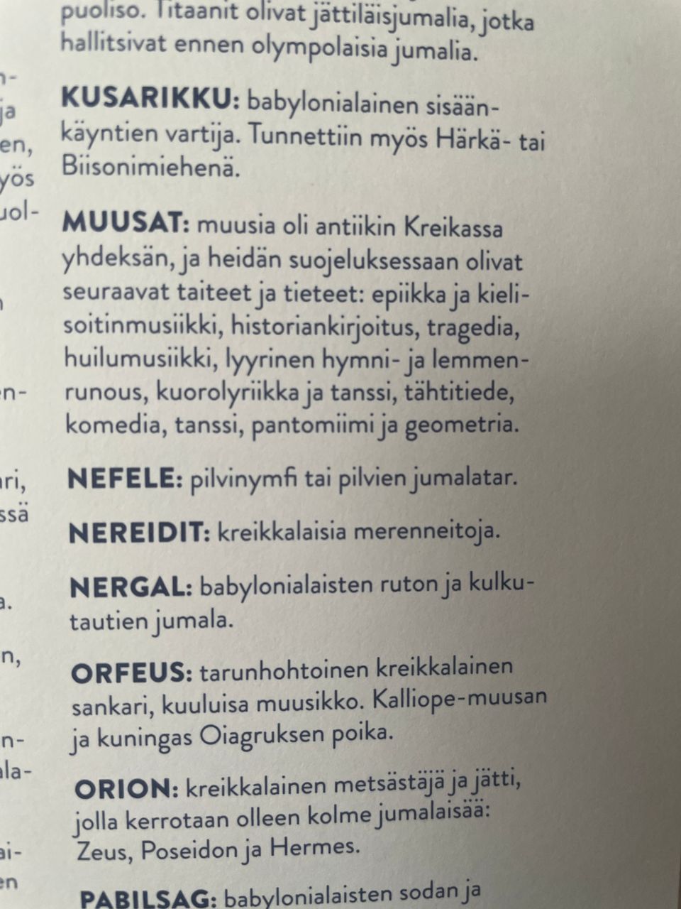 Myyttisten hahmojen henkilöhakemisto kohdasta K-P. M mainitaan vain Muusat. alla koko kuvan teksti.

KUSARIKKU: babylonialainen sisään- käyntien vartija. Tunnettiin myös Härkä- tai Biisonimiehenä. MUUSAT: muusia oli antiikin Kreikassa yhdeksän, ja heidän suojeluksessaan olivat seuraavat taiteet ja tieteet: epiikka ja kieli- soitinmusiikki, historiankirjoitus, tragedia, huilumusiikki, lyyrinen hymni- ja lemmen- runous, kuorolyriikka ja tanssi, tähtitiede, komedia, tanssi, pantomiimi ja geometria. NEFELE: pilvinymfi tai pilvien jumalatar. NEREIDIT: kreikkalaisia merenneitoja. NERGAL: babylonialaisten ruton ja kulku- tautien jumala. ORFEUS: tarunhohtoinen kreikkalainen sankari, kuuluisa muusikko. Kalliope-muusan ja kuningas Oiagruksen poika. ORION: kreikkalainen metsästaja ja jätti, jolla kerrotaan olleen kolme jumalaisaa: Zeus, Poseidon ja Hermes. PABILSAG: babylonialaisten sodan ja